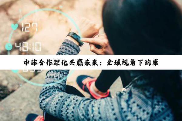 中非合作深化共赢未来：全球视角下的康养旅居与财经新动向